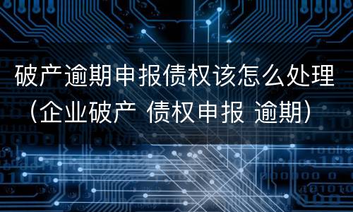 破产逾期申报债权该怎么处理（企业破产 债权申报 逾期）