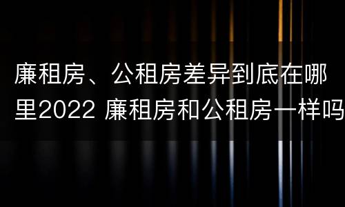廉租房、公租房差异到底在哪里2022 廉租房和公租房一样吗?