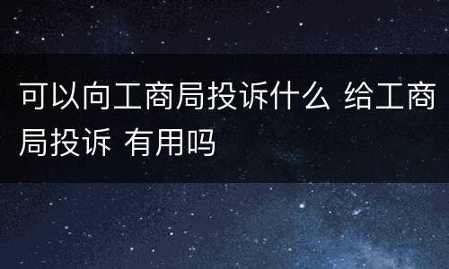可以向工商局投诉什么 给工商局投诉 有用吗