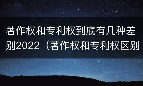 著作权和专利权到底有几种差别2022（著作权和专利权区别）