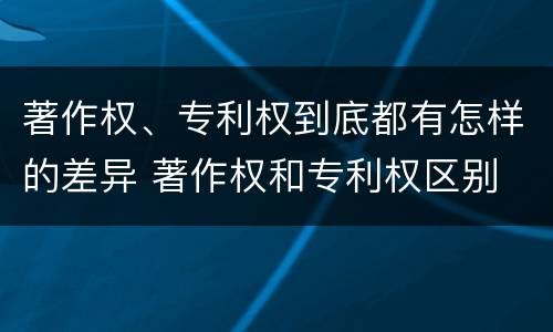 著作权、专利权到底都有怎样的差异 著作权和专利权区别