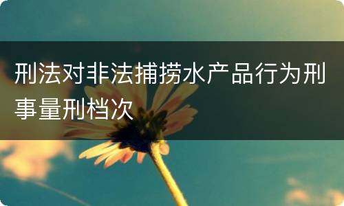 刑法对非法捕捞水产品行为刑事量刑档次