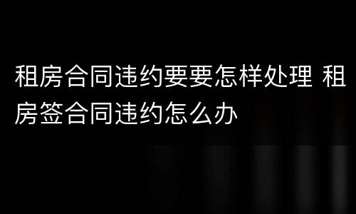 租房合同违约要要怎样处理 租房签合同违约怎么办