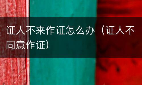 证人不来作证怎么办(证人不同意作证)