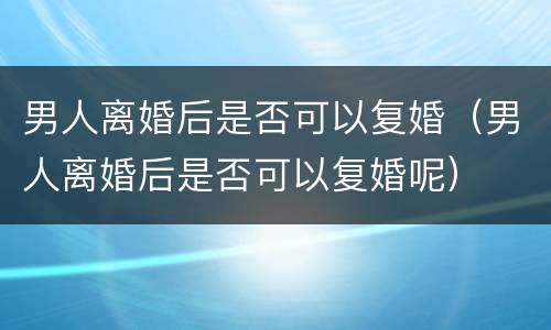 男人离婚后是否可以复婚（男人离婚后是否可以复婚呢）