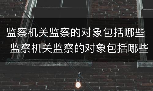 监察机关监察的对象包括哪些 监察机关监察的对象包括哪些内容