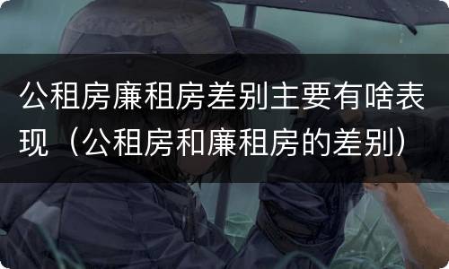公租房廉租房差别主要有啥表现（公租房和廉租房的差别）