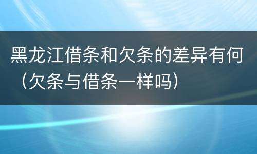 黑龙江借条和欠条的差异有何（欠条与借条一样吗）