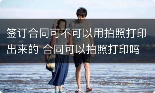 签订合同可不可以用拍照打印出来的 合同可以拍照打印吗