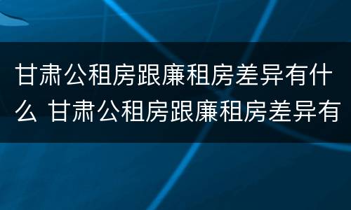 甘肃公租房跟廉租房差异有什么 甘肃公租房跟廉租房差异有什么不同