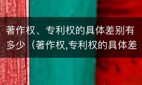 著作权、专利权的具体差别有多少（著作权,专利权的具体差别有多少种）