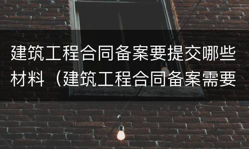 建筑工程合同备案要提交哪些材料（建筑工程合同备案需要哪些资料）