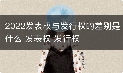 2022发表权与发行权的差别是什么 发表权 发行权