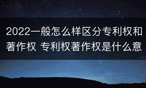 2022一般怎么样区分专利权和著作权 专利权著作权是什么意思