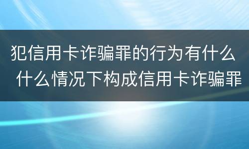 犯信用卡诈骗罪的行为有什么 什么情况下构成信用卡诈骗罪