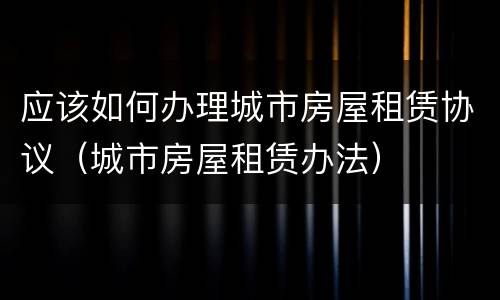 应该如何办理城市房屋租赁协议（城市房屋租赁办法）