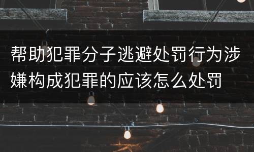 帮助犯罪分子逃避处罚行为涉嫌构成犯罪的应该怎么处罚