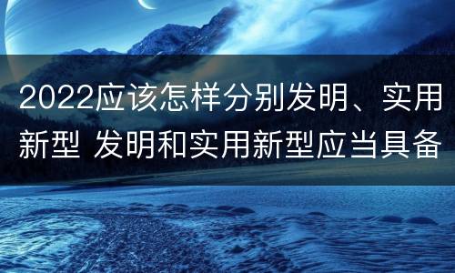 2022应该怎样分别发明、实用新型 发明和实用新型应当具备什么条件