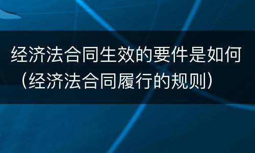 经济法合同生效的要件是如何（经济法合同履行的规则）