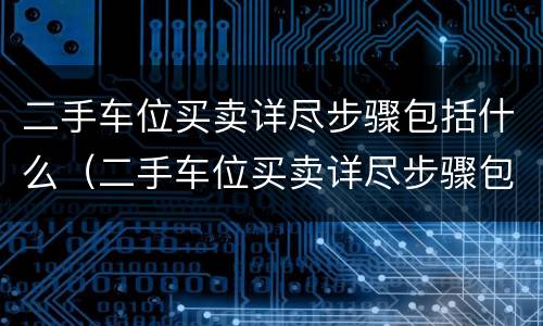 二手车位买卖详尽步骤包括什么（二手车位买卖详尽步骤包括什么和什么）