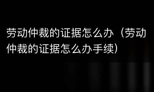 劳动仲裁的证据怎么办（劳动仲裁的证据怎么办手续）