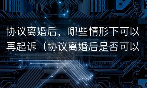 协议离婚后，哪些情形下可以再起诉（协议离婚后是否可以再起诉）