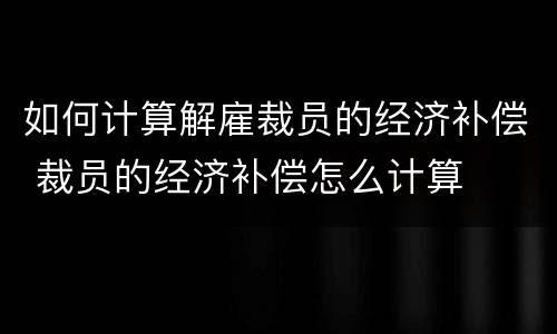 如何计算解雇裁员的经济补偿 裁员的经济补偿怎么计算