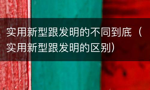实用新型跟发明的不同到底（实用新型跟发明的区别）