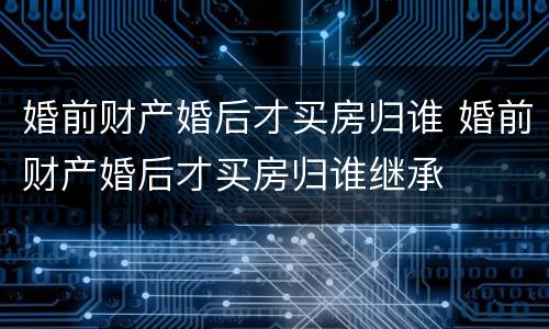 婚前财产婚后才买房归谁 婚前财产婚后才买房归谁继承