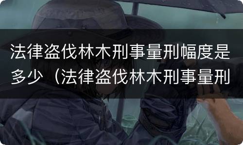 法律盗伐林木刑事量刑幅度是多少（法律盗伐林木刑事量刑幅度是多少呢）