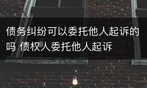 债务纠纷可以委托他人起诉的吗 债权人委托他人起诉
