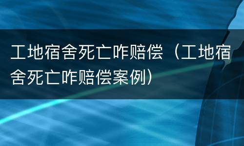 工地宿舍死亡咋赔偿（工地宿舍死亡咋赔偿案例）