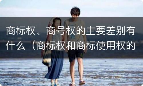 商标权、商号权的主要差别有什么（商标权和商标使用权的区别）
