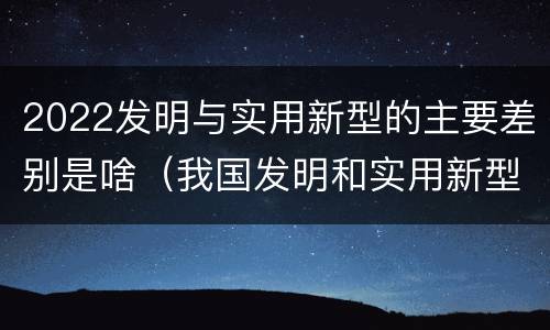 2022发明与实用新型的主要差别是啥（我国发明和实用新型的标准）