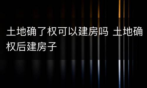 土地确了权可以建房吗 土地确权后建房子