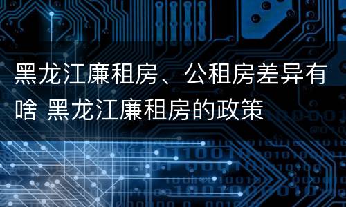 黑龙江廉租房、公租房差异有啥 黑龙江廉租房的政策