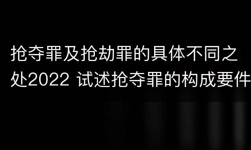抢夺罪及抢劫罪的具体不同之处2022 试述抢夺罪的构成要件以及与抢劫罪的区别