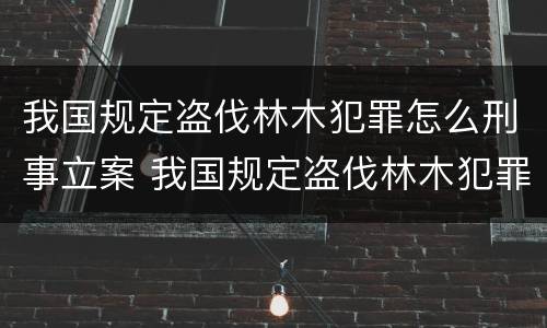我国规定盗伐林木犯罪怎么刑事立案 我国规定盗伐林木犯罪怎么刑事立案的