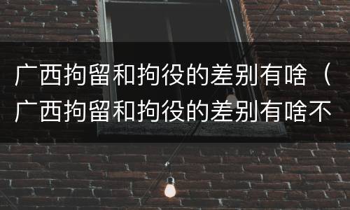 广西拘留和拘役的差别有啥（广西拘留和拘役的差别有啥不一样）