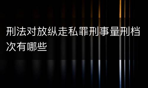 刑法对放纵走私罪刑事量刑档次有哪些