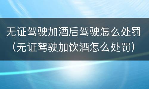 无证驾驶加酒后驾驶怎么处罚（无证驾驶加饮酒怎么处罚）