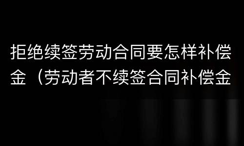 拒绝续签劳动合同要怎样补偿金（劳动者不续签合同补偿金）