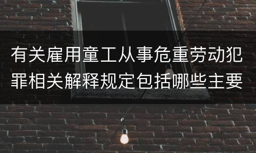 有关雇用童工从事危重劳动犯罪相关解释规定包括哪些主要内容