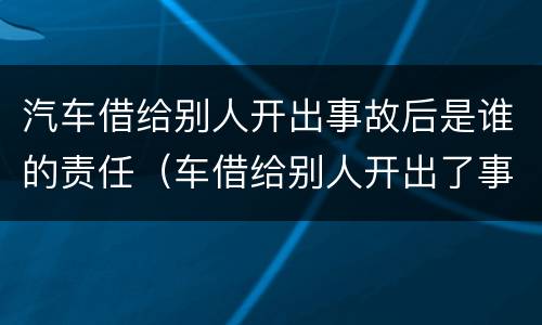 汽车借给别人开出事故后是谁的责任（车借给别人开出了事故谁的责任）