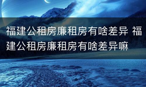 福建公租房廉租房有啥差异 福建公租房廉租房有啥差异嘛