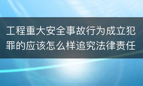 工程重大安全事故行为成立犯罪的应该怎么样追究法律责任