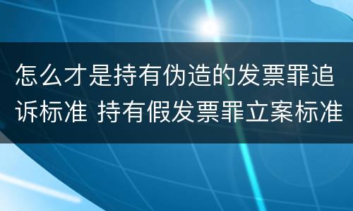 怎么才是持有伪造的发票罪追诉标准 持有假发票罪立案标准