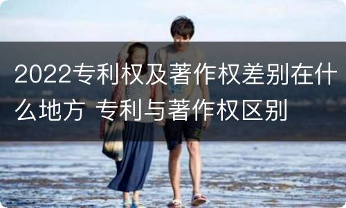 2022专利权及著作权差别在什么地方 专利与著作权区别