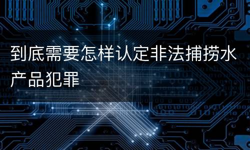 到底需要怎样认定非法捕捞水产品犯罪