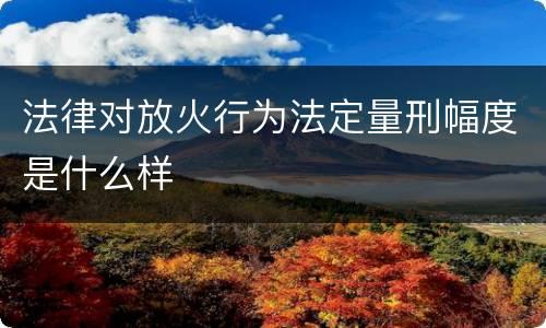 法律对放火行为法定量刑幅度是什么样